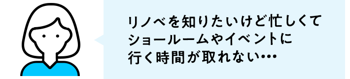 リノベを知りたいけど忙しくてショールームやイベントに行く時間が取れない…